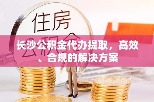 万安长沙公积金代办提取，高效、合规的解决方案