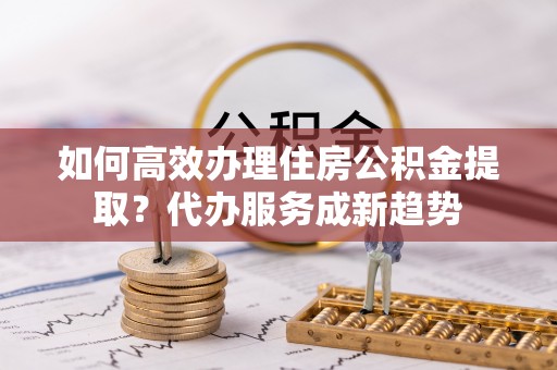 万安如何高效办理住房公积金提取？代办服务成新趋势