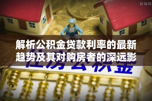 万安解析公积金贷款利率的最新趋势及其对购房者的深远影响