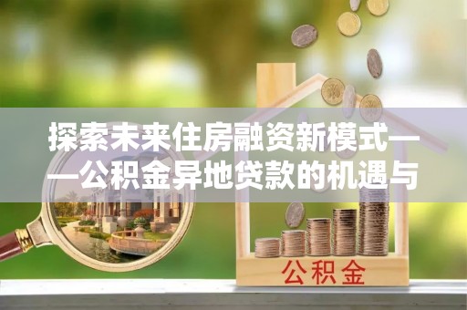万安探索未来住房融资新模式——公积金异地贷款的机遇与挑战